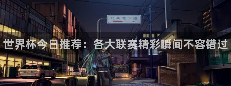 世界杯直播：世界杯今日推荐：各大联赛精彩瞬间不容错过